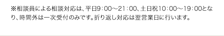 ※相談員による相談対応は、平日9：00〜21：00、土日祝10：00〜19：00となり、時間外は一次受付のみです。折り返し対応は翌営業日に行います。