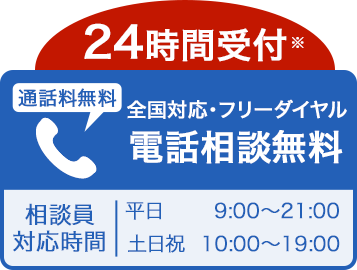 24時間受付※ 通話料無料 全国対応・フリーダイヤル 電話相談無料 相談員対応時間 平日9:00〜21:00 土日祝10:00〜19:00