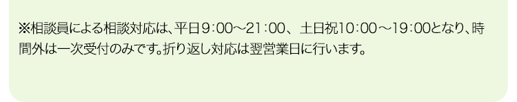 ※相談員による相談対応は、平日9：00〜21：00、土日祝10：00〜19：00となり、時間外は一次受付のみです。折り返し対応は翌営業日に行います。