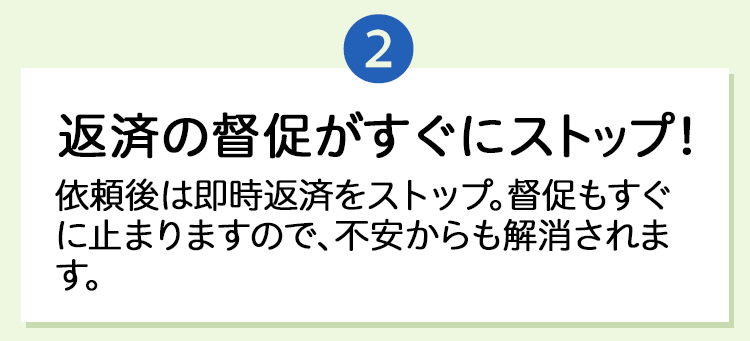 2.「返済の督促がすぐにストップ！」依頼後は即時返済をストップ。督促もすぐに止まりますので、不安からも解消されます。