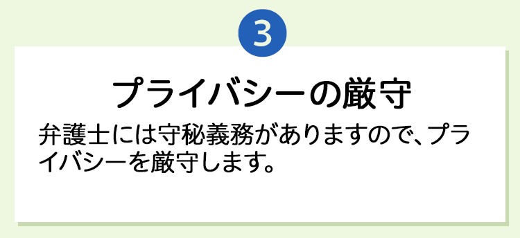 3.「プライバシーの厳守」弁護士には守秘義務がありますので、プライバシーを厳守します。