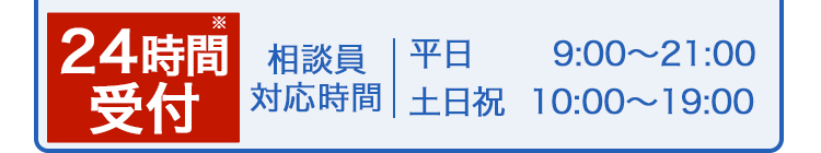 24時間受付※ 相談員対応時間 平日9:00〜21:00 土日祝10:00〜19:00