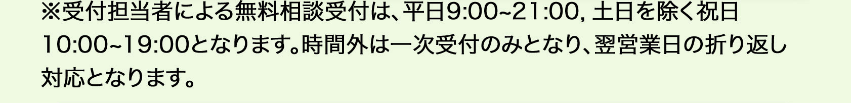※受付担当者による無料相談受付は、平日9：00から21：00、土日を除く祝日の10：00から19：00となります。時間外は一次受付のみとなり、翌営業日の折り返し対応となります。