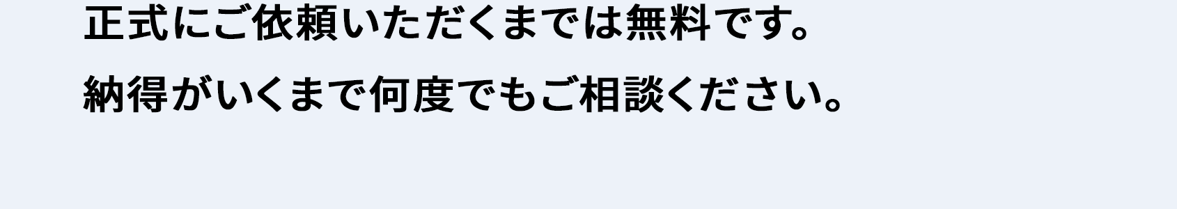 正式にご依頼いただくまでは無料です。 納得がいくまで何度でもご相談ください。