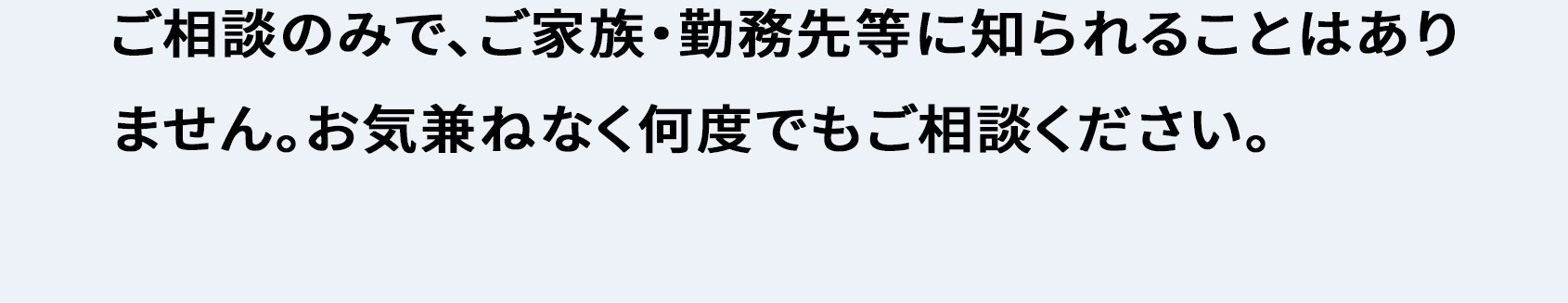 ご相談のみで、ご家族・勤務先等に知られることはありません。お気兼ねなく何度でもご相談ください。