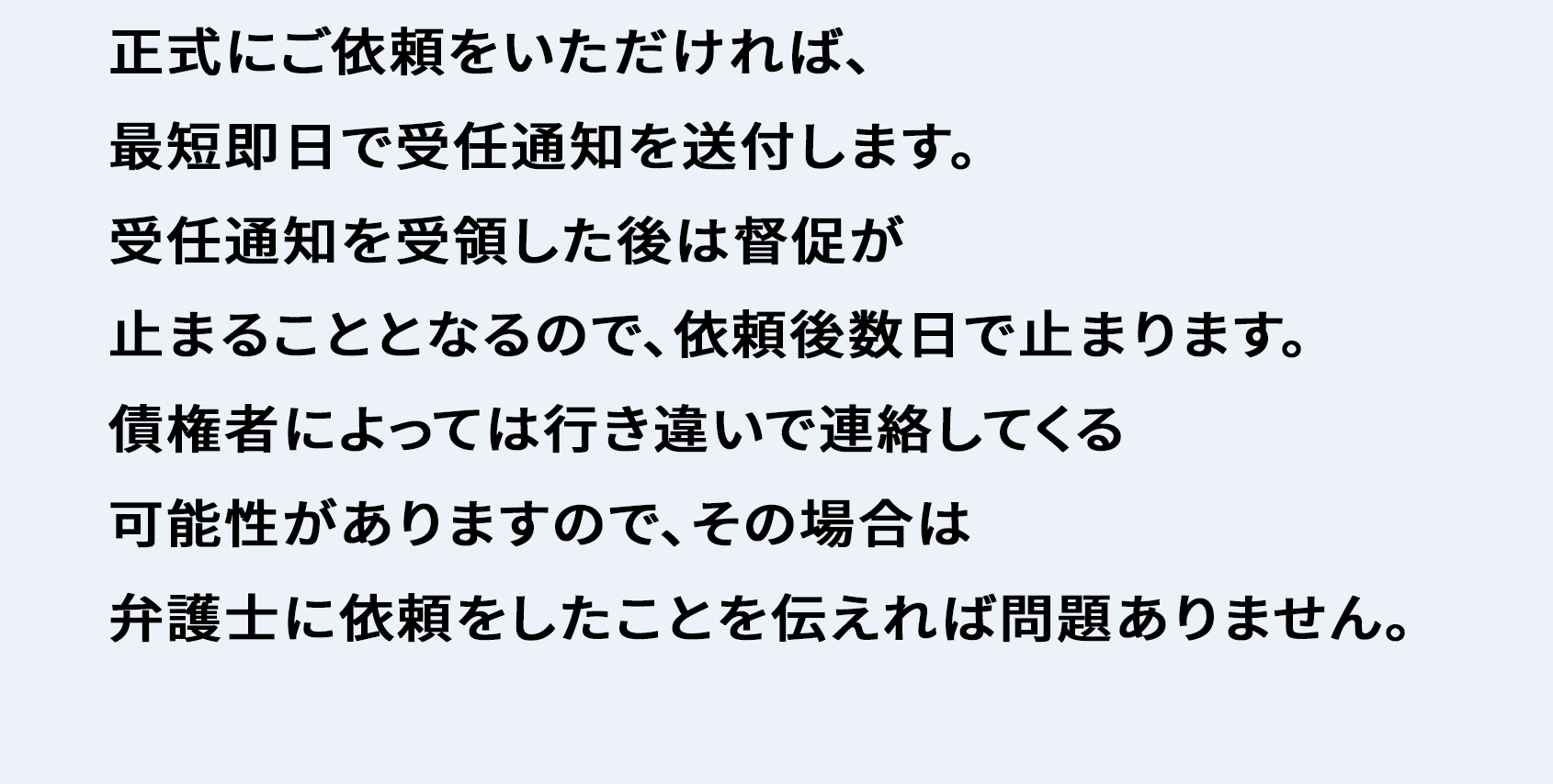 正式にご依頼をいただければ、最短即日で受任通知を送付します。 受任通知を受領した後は督促が止まることとなるので、依頼後数日で止まります。 債権者によっては行き違いで連絡してくる可能性がありますので、その場合は弁護士に依頼したことを伝えれば問題ありません。