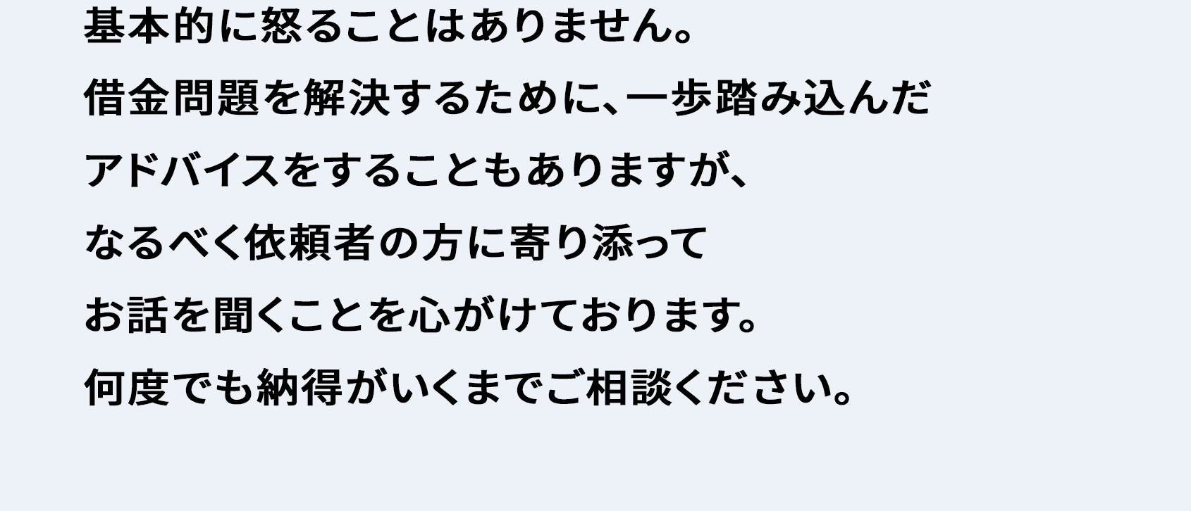 基本的に怒ることはありません。 借金問題を解決するために、一歩踏み込んだアドバイスをすることもありますが、なるべく依頼者の方に寄り添ってお話を聞くことを心がけております。 何度でも納得がいくまでご相談ください。