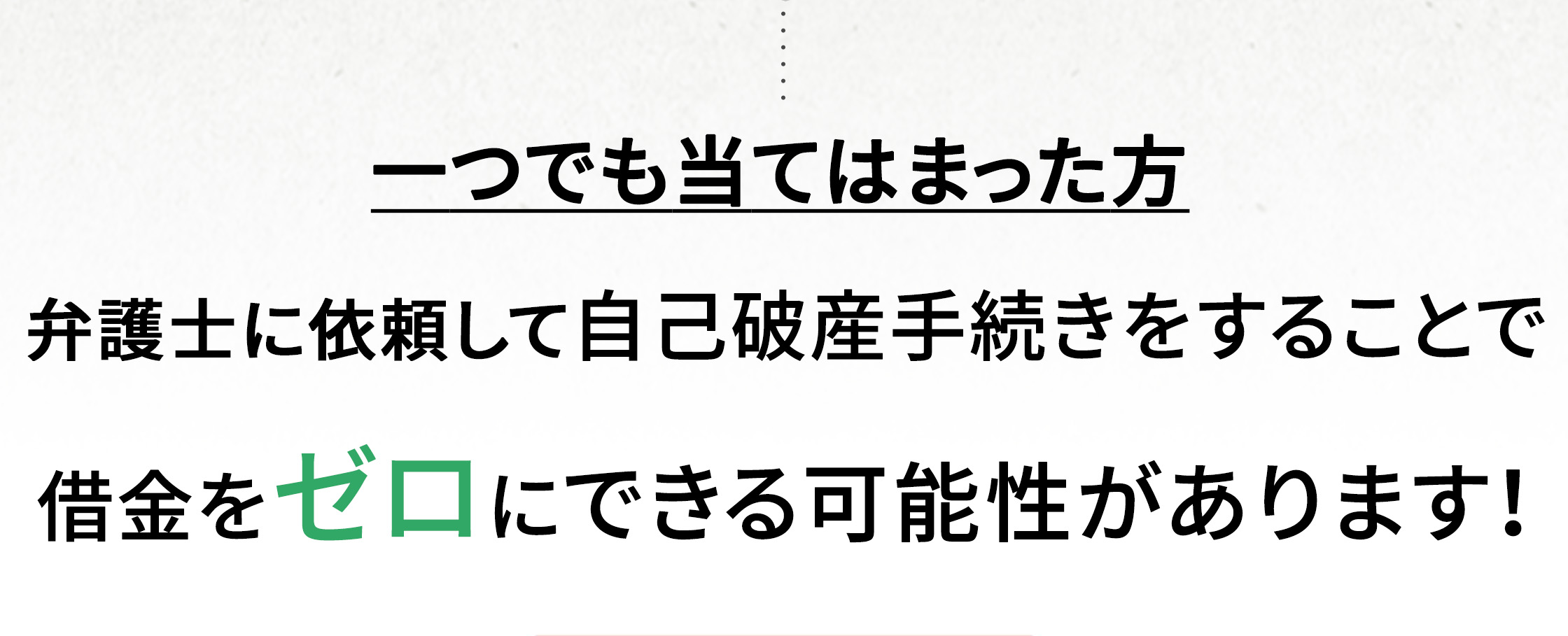  一つでも当てはまった方 弁護士に依頼して自己破産手続きをすることで借金をゼロにできる可能性があります！ 