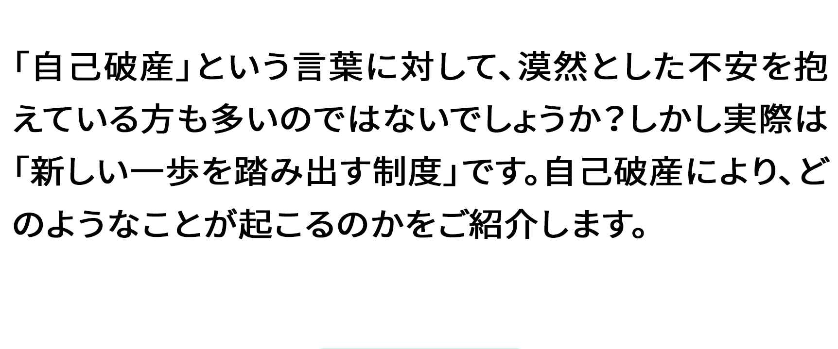 「自己破産」という言葉に対して、漠然とした不安を抱えている方も多いのではないでしょうか?しかし実際は「新しい一歩を踏み出す制度」です。自己破産により、どのようなことが起こるのかをご紹介します。