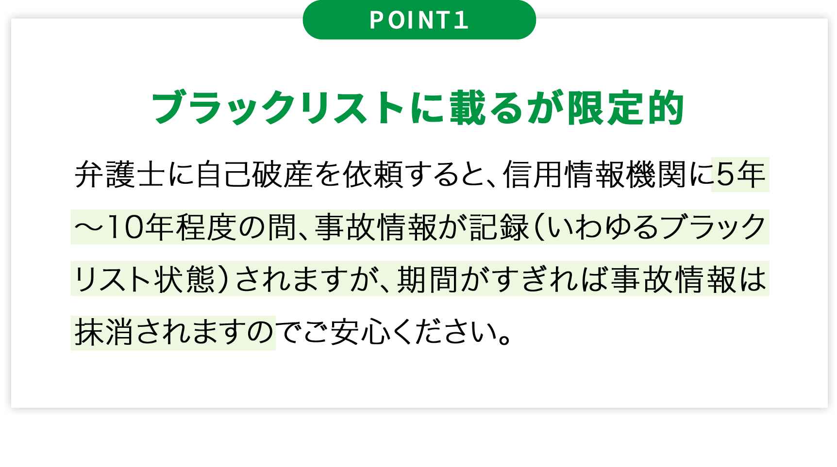 POINT1ブラックリストに載るが限定的弁護士に自己破産を依頼すると、信用情報機関に5年~10年程度の間、事故情報が記録(いわゆるブラックリスト状態)されますが、期間がすぎれば事故情報は抹消されますのでご安心ください。