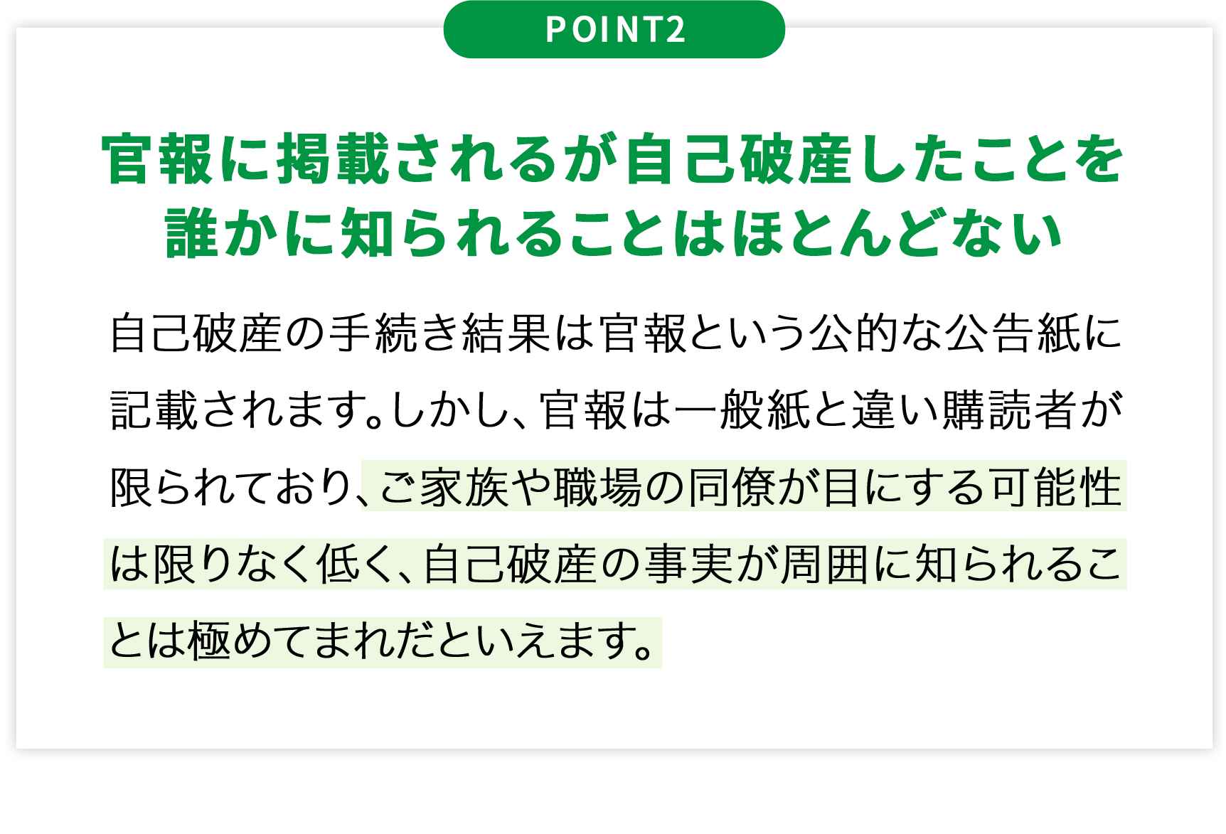 POINT2官報に掲載されるが自己破産したことを誰かに知られることはほとんどない自己破産の手続き結果は官報という公的な公告紙に記載されます。しかし、官報は一般紙と違い購読者が限られており、ご家族や職場の同僚が目にする可能性は限りなく低く、自己破産の事実が周囲に知られることは極めてまれだといえます。