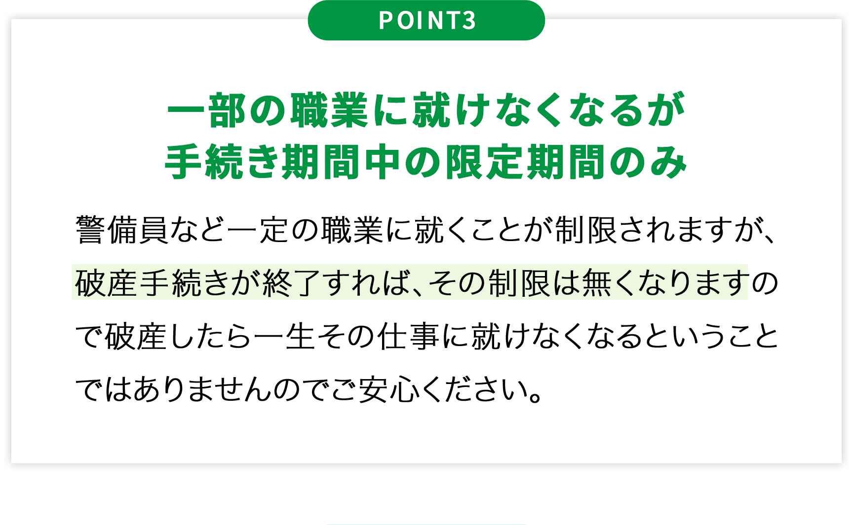 POINT3一部の職業に就けなくなるが手続き期間中の限定期間のみ警備員など一定の職業に就くことが制限されますが、破産手続きが終了すれば、その制限は無くなりますので破産したら一生その仕事に就けなくなるということではありませんのでご安心ください。