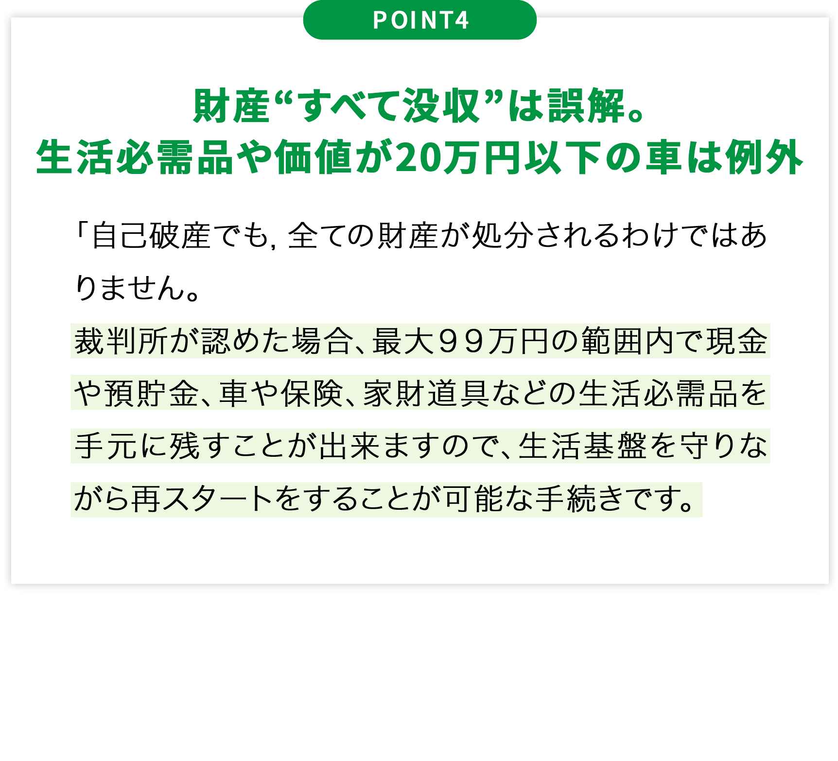 POINT4財産“すべて没収”は誤解。生活必需品や価値が20万円以下の車は例外「自己破産でも,全ての財産が処分されるわけではありません。裁判所が認めた場合、最大99万円の範囲内で現金や預貯金、車や保険、家財道具などの生活必需品を手元に残すことが出来ますので、生活基盤を守りながら再スタートをすることが可能な手続きです。
