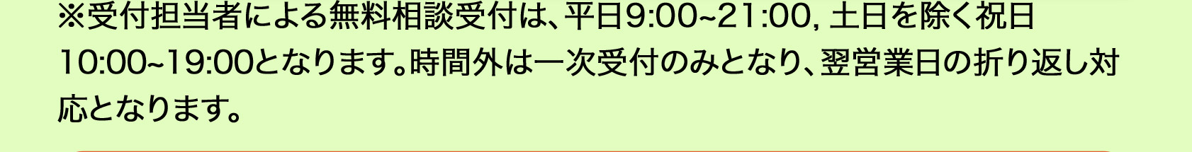  ※受付担当者による無料相談受付は、平日9：00から21：00、土日を除く祝日の10：00から19：00となります。時間外は一次受付のみとなり、翌営業日の折り返し対応となります。