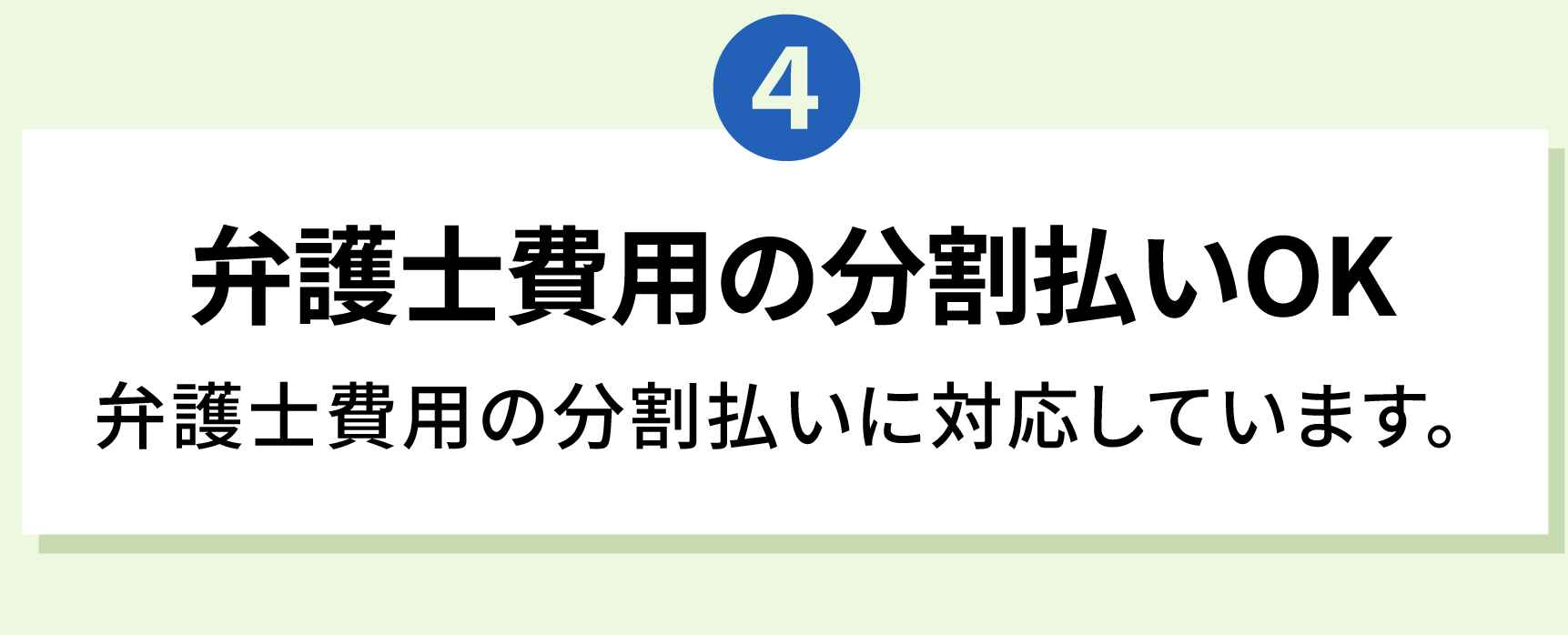 4 弁護士費用の分割払いOK 弁護士費用の分割払いに対応しています。