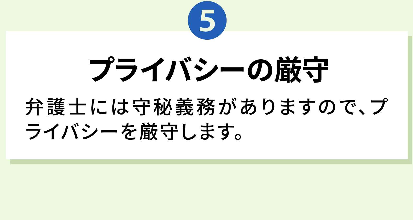 5 プライバシーの厳守 弁護士には守秘義務がありますので、プライバシーを厳守します。