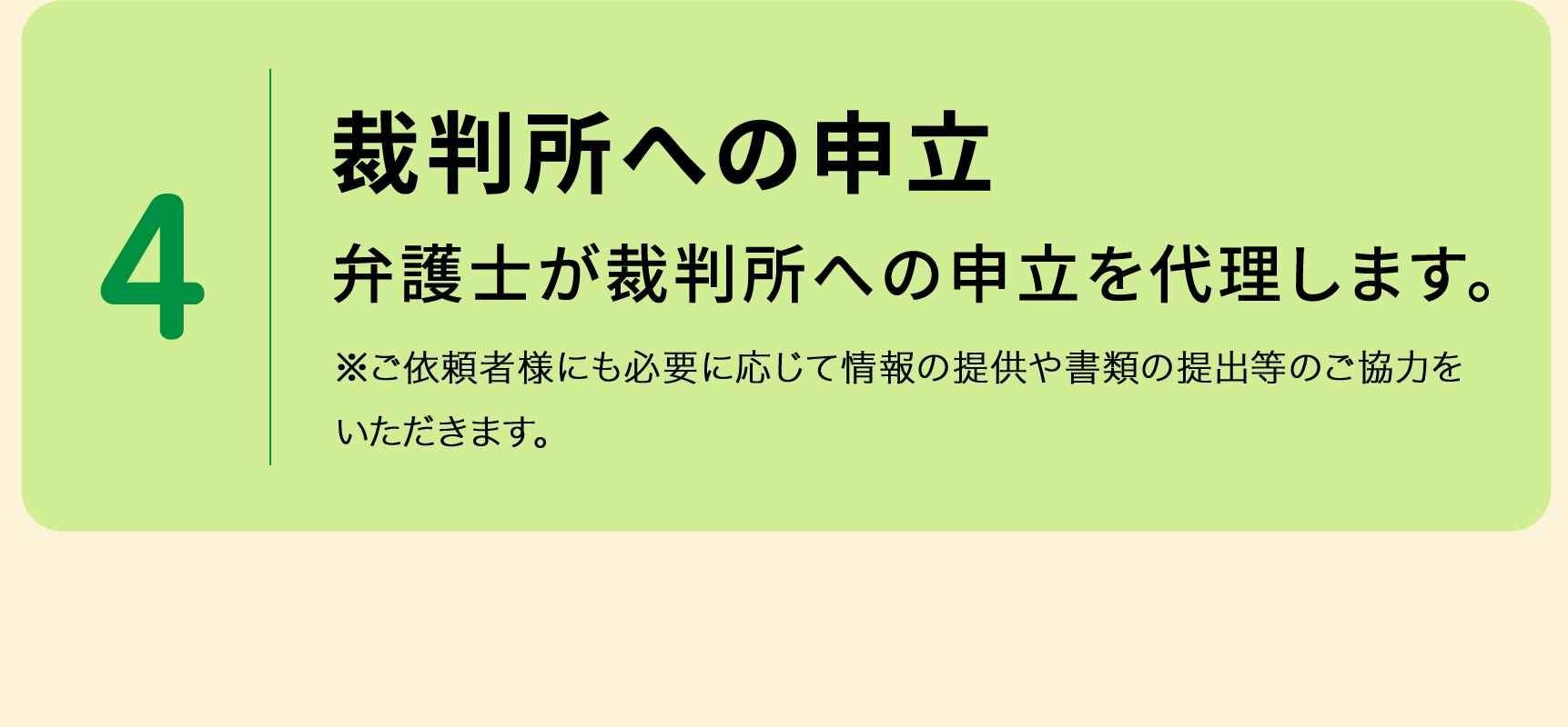 4 裁判所への申立 弁護士が裁判所への申立を代理します。 ※ご依頼者様にも必要に応じて情報の提供や書類の提出等のご協力をいただきます。