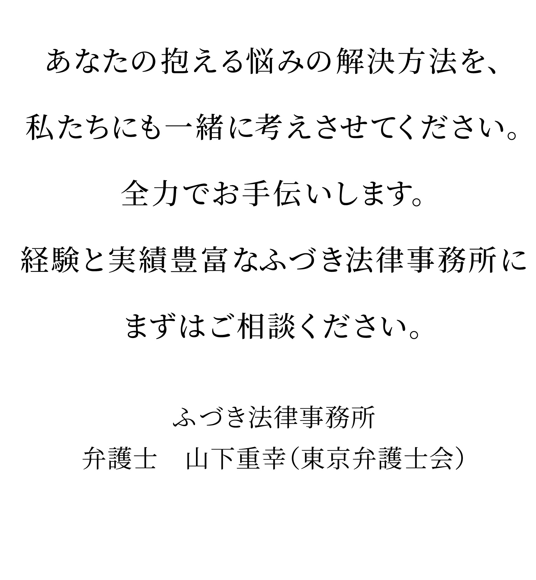 あなたの抱える悩みの解決方法を、私たちにも一緒に考えさせてください。 全力でお手伝いします。 経験と実績豊富なふづき法律事務所にまずはご相談ください。 ふづき法律事務所 弁護士 山下重幸(東京弁護士会)
