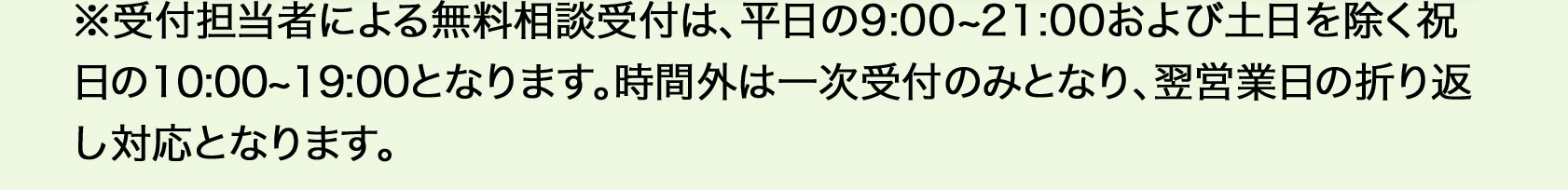 ※受付担当者による無料相談受付は、平日9：00から21：00、土日を除く祝日の10：00から19：00となります。時間外は一次受付のみとなり、翌営業日の折り返し対応となります。