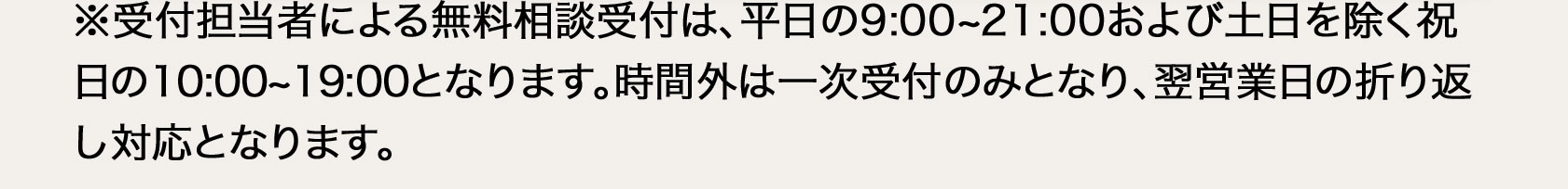  ※受付担当者による無料相談受付は、平日9：00から21：00、土日を除く祝日の10：00から19：00となります。時間外は一次受付のみとなり、翌営業日の折り返し対応となります。