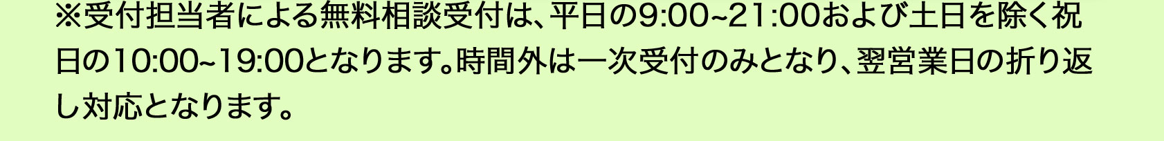  ※受付担当者による無料相談受付は、平日9：00から21：00、土日を除く祝日の10：00から19：00となります。時間外は一次受付のみとなり、翌営業日の折り返し対応となります。