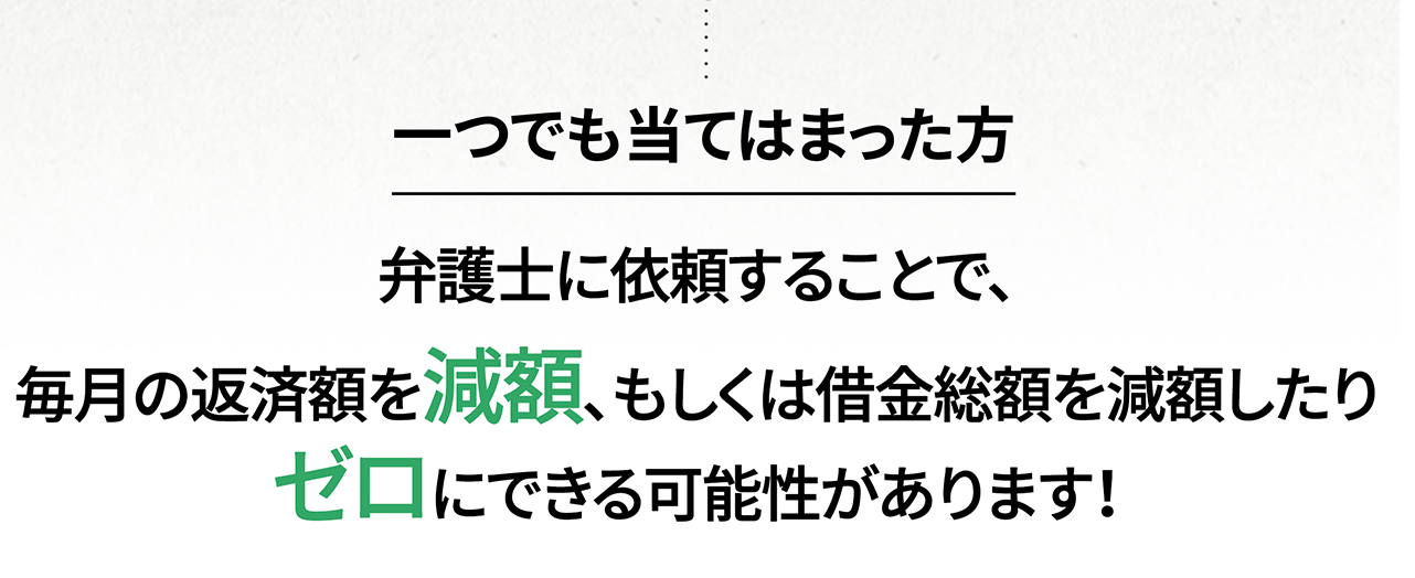  一つでも当てはまった方 弁護士に依頼することで、毎月の返済額を減額、もしくは借金総額を減額したりゼロにできる可能性があります！ 