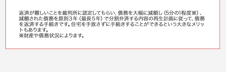 返済が難しいことを裁判所に認定してもらい債務を大幅に減額し(5分の1程度※)、減額された債務を原則3年(最長5年)で分割弁済する内容の再生計画に従って債務を返済する手続きです。住宅を手放さずに手続きすることができるという大きなメリットもあります。※財産や債務状況によりま魂