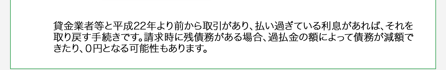 貸金業者等と利息制限法改正前に取引があり、払い過ぎている利息があれば、それを取り戻す手続きです。請求時に残債務がある場合、過払金の額によって債務が減額できたり、0円となる可能性もあります。