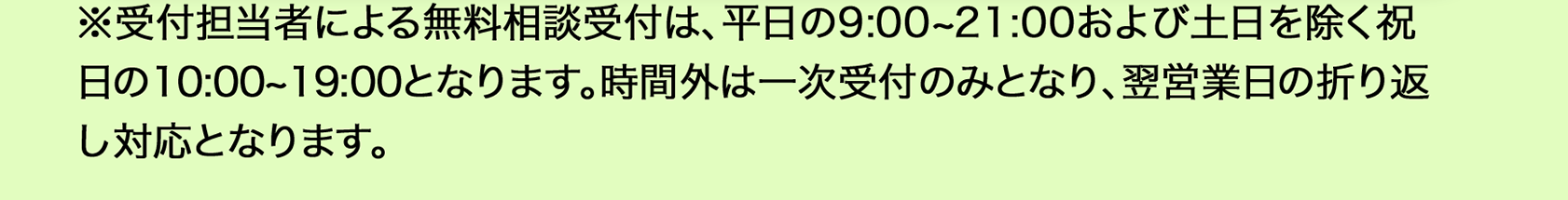  ※受付担当者による無料相談受付は、平日9：00から21：00、土日を除く祝日の10：00から19：00となります。時間外は一次受付のみとなり、翌営業日の折り返し対応となります。