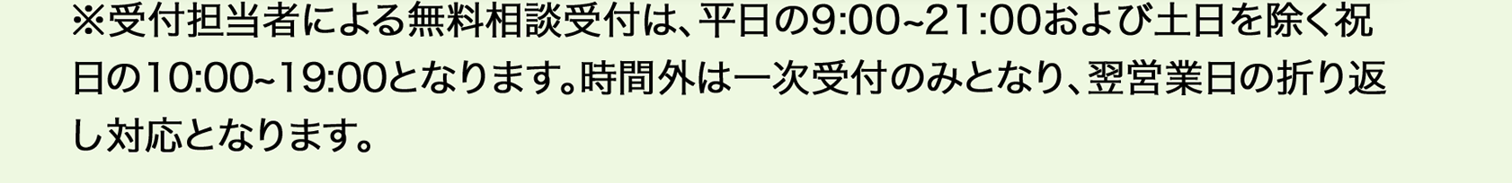  ※受付担当者による無料相談受付は、平日9：00から21：00、土日を除く祝日の10：00から19：00となります。時間外は一次受付のみとなり、翌営業日の折り返し対応となります。