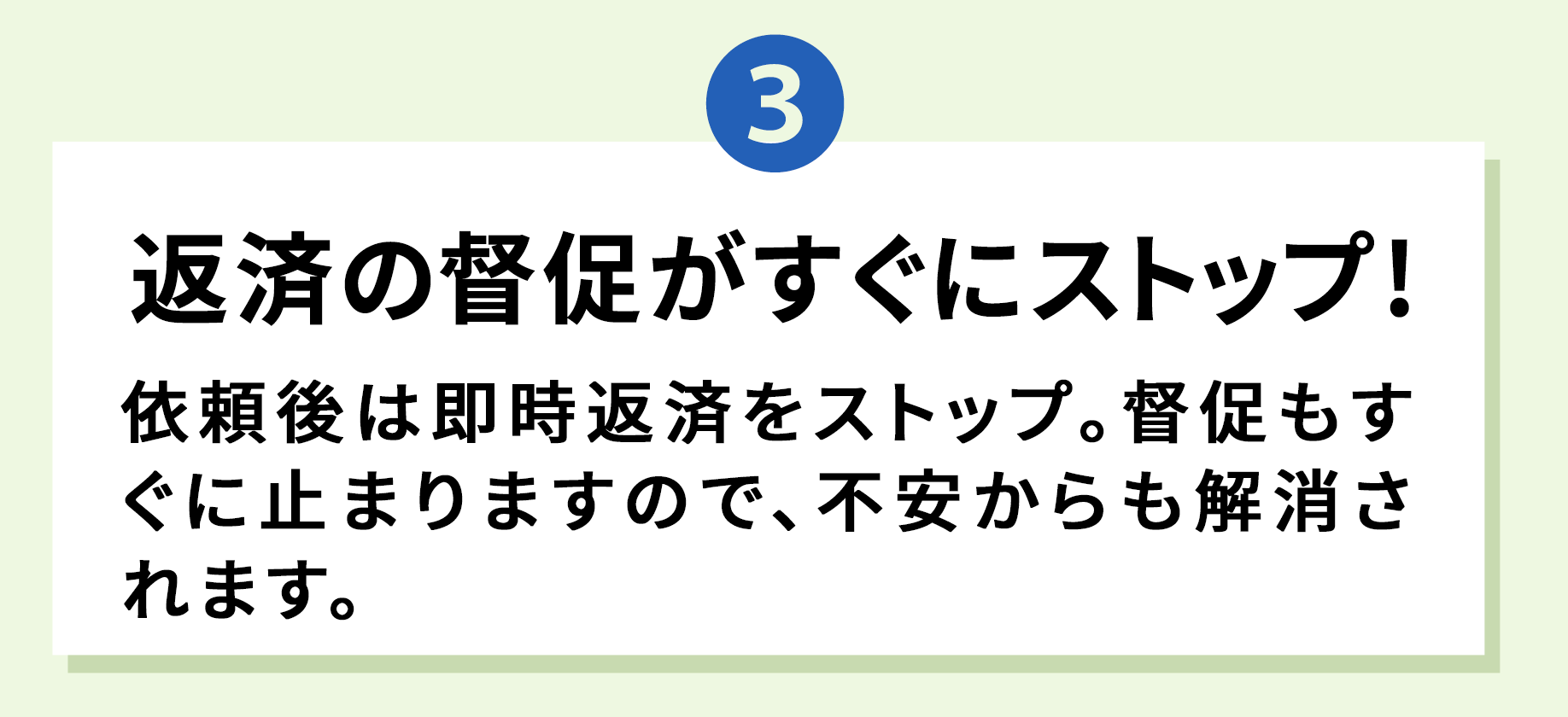 3 返済の督促がすぐにストップ！ 依頼後は即時返済をストップ。督促もすぐに止まりますので、不安からも解消されます。