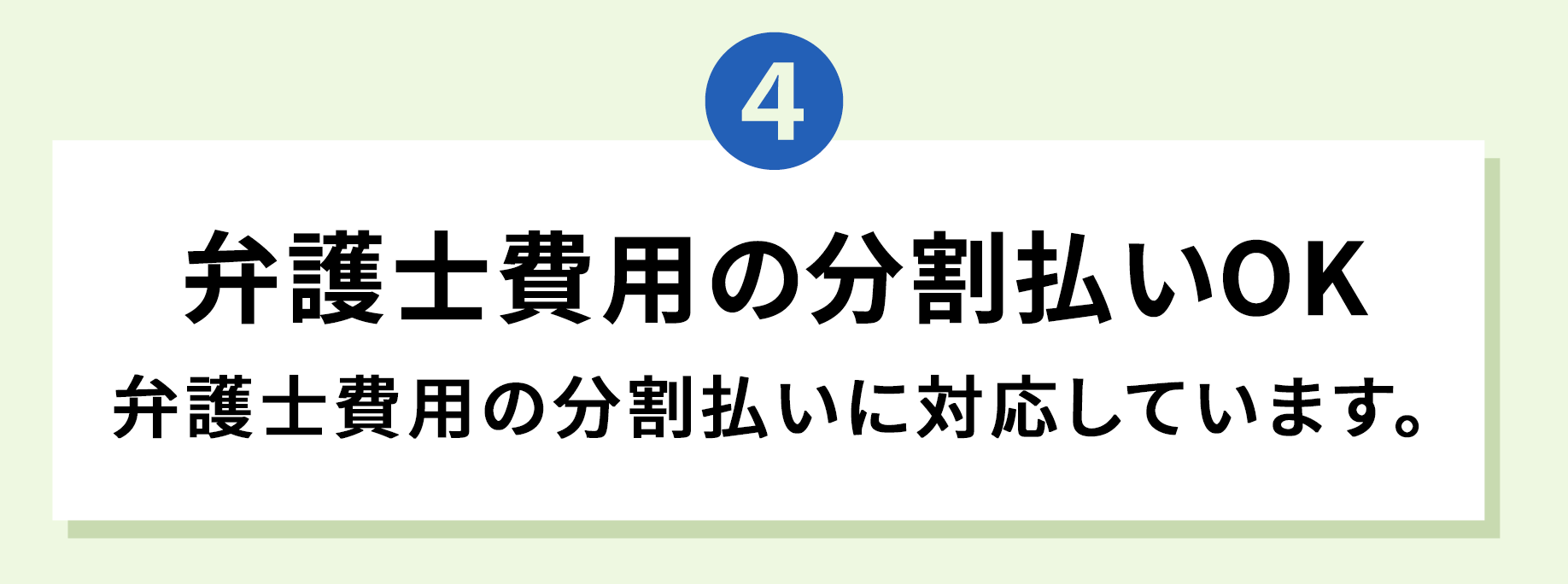 4 弁護士費用の分割払いOK 弁護士費用の分割払いに対応しています。
