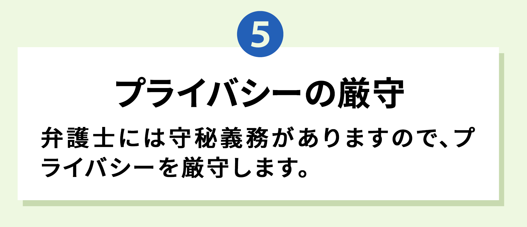 5 プライバシーの厳守 弁護士には守秘義務がありますので、プライバシーを厳守します。