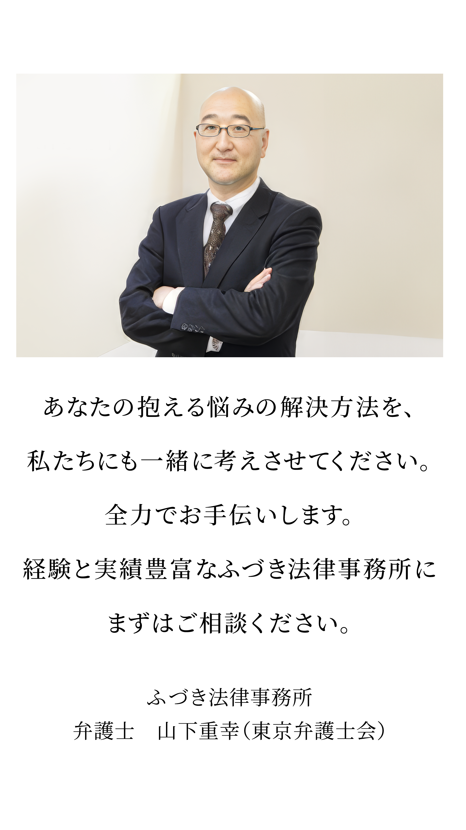 あなたの抱える悩みの解決方法を、私たちにも一緒に考えさせてください。全力でお手伝いします。経験と実績豊富なふづき法律事務所にまずはご相談ください。ふづき法律事務所弁護士 山下重幸(東京弁護士会)