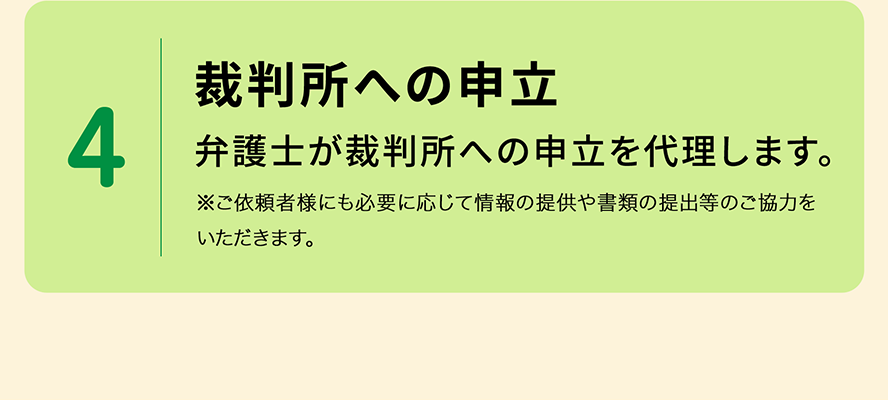 4 裁判所への申立 弁護士が、債権者(貸金業者など)との分割弁済や過払金請求の和解交渉、裁判所への申立を行います。※ご依頼者様にも必要に応じて情報の提供や書類の提出等のご協力をいただきます。