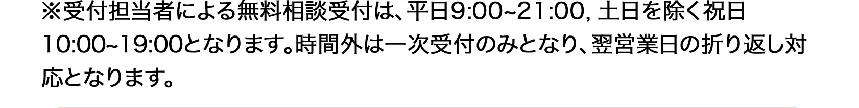 ※受付担当者による無料相談受付は、平日9:00~21:00土日を除く祝日の10:00~19:00となります。時間外は一次受付のみとなり、翌営業日の折り返し対応となります。